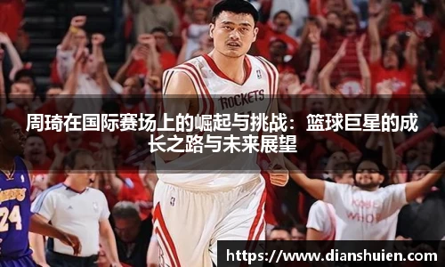 周琦在国际赛场上的崛起与挑战：篮球巨星的成长之路与未来展望